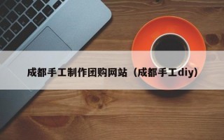 泸州成都手工制作团购网站（成都手工diy）