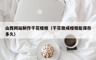 泸州山西网站制作干花相框（干花做成相框能保存多久）